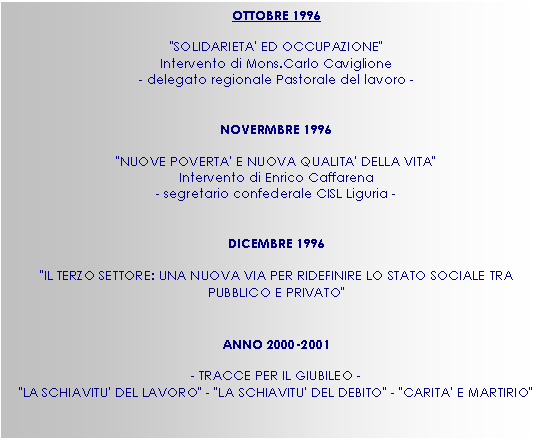 Casella di testo: OTTOBRE 1996

"SOLIDARIETA' ED OCCUPAZIONE" 
Intervento di Mons.Carlo Caviglione
- delegato regionale Pastorale del lavoro -


NOVERMBRE 1996

"NUOVE POVERTA' E NUOVA QUALITA' DELLA VITA" 
Intervento di Enrico Caffarena
- segretario confederale CISL Liguria -


DICEMBRE 1996

"IL TERZO SETTORE: UNA NUOVA VIA PER RIDEFINIRE LO STATO SOCIALE TRA PUBBLICO E PRIVATO"


ANNO 2000-2001

- TRACCE PER IL GIUBILEO -
"LA SCHIAVITU' DEL LAVORO" - "LA SCHIAVITU' DEL DEBITO" - "CARITA' E MARTIRIO"


