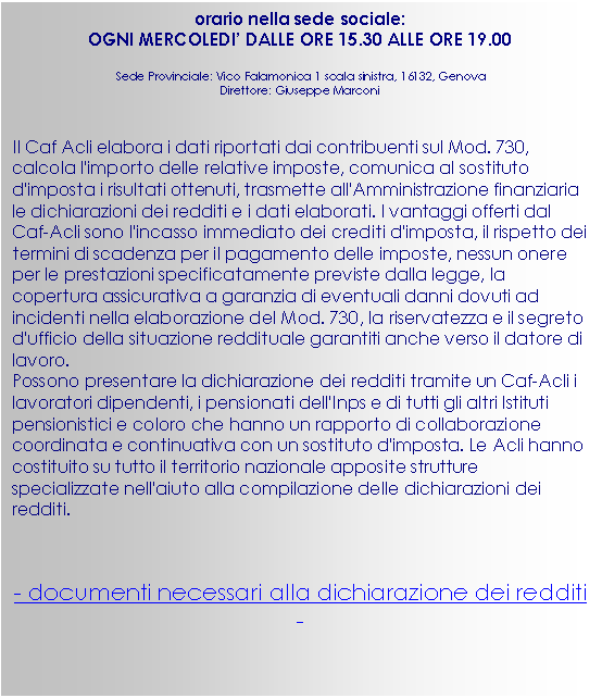 Casella di testo: orario nella sede sociale:
OGNI MERCOLEDI’ DALLE ORE 15.30 ALLE ORE 19.00
Sede Provinciale: Vico Falamonica 1 scala sinistra, 16132, Genova
Direttore: Giuseppe Marconi

Il Caf Acli elabora i dati riportati dai contribuenti sul Mod. 730, calcola l'importo delle relative imposte, comunica al sostituto d'imposta i risultati ottenuti, trasmette all'Amministrazione finanziaria le dichiarazioni dei redditi e i dati elaborati. I vantaggi offerti dal Caf-Acli sono l'incasso immediato dei crediti d'imposta, il rispetto dei termini di scadenza per il pagamento delle imposte, nessun onere per le prestazioni specificatamente previste dalla legge, la copertura assicurativa a garanzia di eventuali danni dovuti ad incidenti nella elaborazione del Mod. 730, la riservatezza e il segreto d'ufficio della situazione reddituale garantiti anche verso il datore di lavoro.
Possono presentare la dichiarazione dei redditi tramite un Caf-Acli i lavoratori dipendenti, i pensionati dell'Inps e di tutti gli altri Istituti pensionistici e coloro che hanno un rapporto di collaborazione coordinata e continuativa con un sostituto d'imposta. Le Acli hanno costituito su tutto il territorio nazionale apposite strutture specializzate nell'aiuto alla compilazione delle dichiarazioni dei redditi.

- documenti necessari alla dichiarazione dei redditi -


