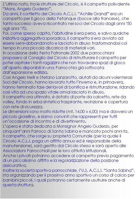 Casella di testo: L’ultimo nato, tra le strutture del Circolo,  il campetto polivalente “Mons. Angelo Guderzo”.
Da anni, il cortiletto del Circolo A.C.L.I. “Achille Grandi” era un campetto per il gioco della Petanque (bocce alla francese), che tanto successo aveva riscontrato nei soci del Circolo dagli anni ‘50 agli anni ‘70.
Poi, come spesso capita, l’abitudine si era persa, e salvo qualche iniziativa aggregativa sporadica, il campetto si era avviato ad essere semi-abbandonato e lasciato in disuso trasformandosi col tempo in una piccola discarica di materiali vari.
In occasione della Festa Patronale 2002 due parrocchiani proposero al Consiglio del Circolo di ristrutturare il campetto per poter ospitare i tanti ragazzini che non trovavano spazi di gioco all’aperto disponibili in una Parrocchia gi soffocata dall’espansione edilizia.
Cos Angelo Nelli e Stefano Lanzarotto, aiutati da alcuni volenterosi Soci del Circolo, hanno lavorato tutto l’inverno e, in primavera, hanno terminato fase dei lavori di bonifica e ristrutturazione, ridando cos vita ad uno spazio vitale ormai lasciato in disuso.
Il campetto ora ultimato,  dotato di porte da calcetto, rete da volley, fondo in erba sintetica traspirante, recinzione e copertura con rete di sicurezza.
Le dimensioni sono molto ridotte (mt. 14,00 x 6,00) ma  davvero un piccolo gioiellino, e siamo convinti che rappresenti per tutti un’occasione di incontro e di divertimento.
L’opera  stata dedicata a Monsignor Angelo Guderzo, per cinquant’anni Parroco di Santa Sabina e mancato pochi anni fa.
Il campetto, che sorge su propriet Comunale (per la quale il Circolo A.C.L.I. paga un affitto annuo ed  responsabile della manutenzione), sar gestito dal Circolo stesso e sar aperto alle Associazioni Parrocchiali per le loro attivit istituzionali.
Anche i privati potranno accedere al campetto previo pagamento di un piccolissimo affitto e la regolarizzazione della posizione assicurativa.
Inoltre la societ sportiva parrocchiale, l’U.S. A.C.L.I. “Santa Sabina”, sta organizzando per il prossimo anno sportivo un corso di calcio per bambini piccoli, i quali potranno certamente usufruire anche di questa struttura.


