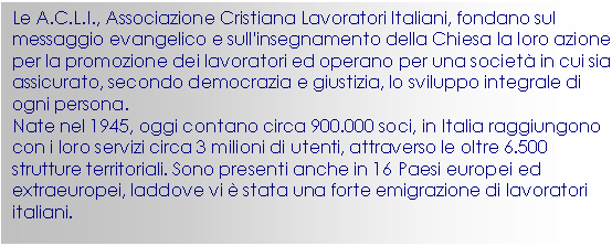 Casella di testo: Le A.C.L.I., Associazione Cristiana Lavoratori Italiani, fondano sul messaggio evangelico e sull'insegnamento della Chiesa la loro azione per la promozione dei lavoratori ed operano per una societ in cui sia assicurato, secondo democrazia e giustizia, lo sviluppo integrale di ogni persona.
Nate nel 1945, oggi contano circa 900.000 soci, in Italia raggiungono con i loro servizi circa 3 milioni di utenti, attraverso le oltre 6.500 strutture territoriali. Sono presenti anche in 16 Paesi europei ed extraeuropei, laddove vi  stata una forte emigrazione di lavoratori italiani. 
