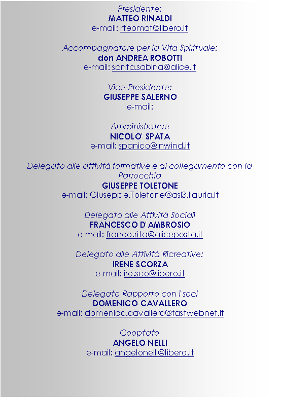 Casella di testo: Presidente:
MATTEO RINALDI
e-mail: rteomat@libero.it
Accompagnatore per la Vita Spirituale:
don ANDREA ROBOTTI
e-mail: santa.sabina@alice.it
Vice-Presidente:
GIUSEPPE SALERNO
e-mail:
Amministratore
NICOLO' SPATA
e-mail: spanico@inwind.it
Delegato alle attivit formative e al collegamento con la Parrocchia
GIUSEPPE TOLETONE
e-mail: Giuseppe.Toletone@asl3.liguria.it
Delegato alle Attivit Sociali
FRANCESCO D'AMBROSIO
e-mail: franco.rita@aliceposta.it
Delegato alle Attivit Ricreative:
IRENE SCORZA
e-mail: ire.sco@libero.it
Delegato Rapporto con i soci
DOMENICO CAVALLERO
e-mail: domenico.cavallero@fastwebnet.it
Cooptato
ANGELO NELLI
e-mail: angelonelli@libero.it

