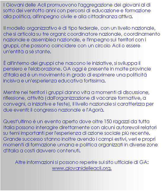 Casella di testo: I Giovani delle Acli promuovono l'aggregazione dei giovani al di sotto dei ventotto anni con percorsi di educazione e formazione alla politica, all'impegno civile e alla cittadinanza attiva.

Il modello organizzativo  di tipo federale, con un livello nazionale, che si articola su tre organi: coordinatore nazionale, coordinamento nazionale e assemblea nazionale, e l'impegno sui territori con i gruppi, che possono coincidere con un circolo Acli o essere un'entit a s stante.

 all'interno dei gruppi che nascono le iniziative, si sviluppa il pensiero e l'elaborazione. GA oggi  presente in molte provincie d'Italia ed  un movimento in grado di esprimere una politicit incisiva e un'esperienza educativa fortissima.

Mentre nei territori i gruppi danno vita a momenti di discussione, riflessione, attivit (dall'organizzazione di vacanze formative, a convegni, a iniziative e feste), il livello nazionale si caratterizza per due eventi: il congresso nazionale e l'Agor.

Quest'ultimo  un evento aperto dove oltre 150 ragazzi da tutta Italia possono interagire direttamente con alcuni autorevoli relatori su temi importanti per l'esperienza di azione sociale pi recente. Grande successo stanno inoltre avendo i campi estivi, veri e propri momenti di formazione umana e politica organizzati in diverse zone d'Italia a costi davvero contenuti.

Altre informazioni si possono reperire sul sito ufficiale di GA: www.giovanidelleacli.org.

