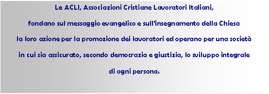 Casella di testo: Le ACLI, Associazioni Cristiane Lavoratori Italiani,
fondano sul messaggio evangelico e sull'insegnamento della Chiesa
la loro azione per la promozione dei lavoratori ed operano per una societ
in cui sia assicurato, secondo democrazia e giustizia, lo sviluppo integrale
di ogni persona. 
