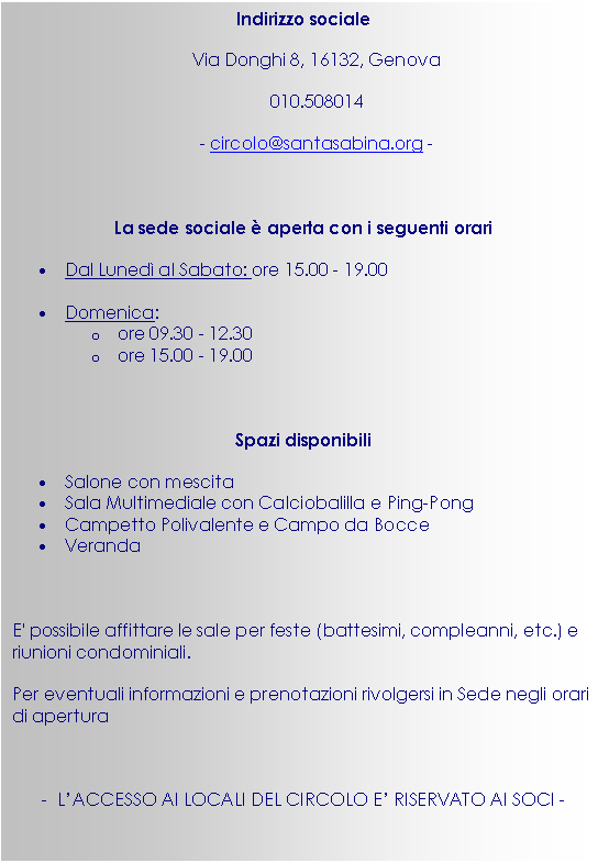Casella di testo: Indirizzo sociale
Via Donghi 8, 16132, Genova
010.508014
- circolo@santasabina.org -

La sede sociale  aperta con i seguenti orari
•	Dal Luned al Sabato: ore 15.00 - 19.00 
•	Domenica: 
o	ore 09.30 - 12.30
o	ore 15.00 - 19.00 

Spazi disponibili
•	Salone con mescita
•	Sala Multimediale con Calciobalilla e Ping-Pong
•	Campetto Polivalente e Campo da Bocce
•	Veranda

E' possibile affittare le sale per feste (battesimi, compleanni, etc.) e riunioni condominiali.
Per eventuali informazioni e prenotazioni rivolgersi in Sede negli orari di apertura

-  L’ACCESSO AI LOCALI DEL CIRCOLO E’ RISERVATO AI SOCI -

