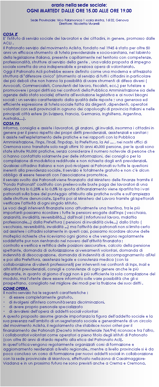 Casella di testo: orario nella sede sociale:
OGNI MARTEDI' DALLE ORE 15.00 ALLE ORE 19.00
Sede Provinciale: Vico Falamonica 1 scala sinistra, 16132, Genova
Direttore: Nicoletta Vivarelli
COSA E'
E' l'istituto di servizio sociale dei lavoratori e dei cittadini, in genere, promosso dalle ACLI .
Il Patronato servizio del movimento Aclista, fondato nel 1945  stato per oltre 50 anni un efficace strumento di tutela previdenziale e socio-sanitaria, nel labirinto della legislazione Italiana, presente capillarmente nel territorio con competenze, professionalit, strutture al servizio della gente , una valida proposta di impegno sociale sorretta da una indispensabile e preziosa opera di volontariato. 
Oggi il Patronato Acli potrebbe essere definito come una moderna e attrezzata struttura di "difensore civico" (strumento al servizio di tutti i cittadini in particolare dei pi deboli che non hanno la possibilit di usare strumenti di difesa diversi ( Avvocati, Commercialisti, Consulenti del lavoro, Fiscalisti, ecc.) per tutelare e promuovere i propri diritti sia nei confronti della Pubblica Amministrazione sia delle agenzie dello stato sociale) attenta all'evoluzione legislativa e ai nuovi bisogni sociali ; un servizio caratterizzato dalla qualit delle risposte ; una generosa ed efficiente espressione di tutela sociale fatta da dirigenti ,dipendenti, operatori volontari con sedi provinciali in ognuno dei capoluoghi di provincia Italiani e nelle principali citt estere (in Svizzera, Francia, Germania, Inghilterra, Argentina, Australia....).
COSA FA
Informa, consiglia e assiste i lavoratori, gli anziani, gli invalidi, insomma i cittadini in genere per il pieno rispetto dei propri diritti previdenziali, assistenziali e sanitari ; 
li assiste nell'espletamento delle pratiche e nei rapporti con la Pubblica Amministrazione, l'Inps, l'Inail, l'Inpdap, la Prefettura, la Asl ... , nei nostri uffici di Cremona sono transitate solo negli ultimi 10 anni 40.000 persone, per le quali sono state istruite 90.000 pratiche, senza considerare il numero notevole di persone che ci hanno contattato solamente per delle informazioni, dei consigli o per la compilazione di modulistica reddituale e non richiesta dagli enti previdenziali. 
Qualsiasi cittadino Italiano e non pu rivolgersi ai Patronati su tutte le questioni inerenti alla previdenza sociale. Il servizio  totalmente gratuito e non c' alcun obbligo di essere tesserati con l'associazione promotrice.
Il servizio svolto dai Patronati viene finanziato dal Ministero delle Finanze tramite il "Fondo Patronati" costituito con prelievo sulle buste paga dei lavoratori di una aliquota tra lo 0,25% e lo 0,5% la quota di finanziamento viene ripartita tra i vari patronati sulla base del punteggio attribuito alle pratiche svolte e sull'ampiezza delle strutture denunciate. Spetta poi al Ministero del Lavoro tramite gli Ispettorati verificare l'attivit di ogni singolo Istituto.
Le voci degli interventi finanziate sono attualmente una trentina, tra le pi importanti possiamo ricordare : tutte le pensioni erogate dall'Inps ( vecchiaia, anzianit, invalidit, reversibilit...) dall'Inail ( Infortuni sul lavoro, malattia professionale...) dalla Prefettura ( pensioni di invalidit civile...) dallo Stato ( vecchiaia, reversibilit, invalidit ...) ma l'attivit dei patronati non si limita certo ad assistere i cittadini solamente in questi casi, possiamo ricordare alcune delle molteplici richieste che riceviamo ogni giorno e che vengono regolarmente soddisfatte pur non rientrando nel novero dell'attivit finanziata :
controllo e verifica e rettifica delle posizioni assicurative, calcolo della pensione spettante, domanda di autorizzazione ai versamenti volontari, domanda di indennit di disoccupazione, domanda di Indennit di accompagnamento all'Asl e poi alla Prefettura, assistenza legale e consulenza medica (con la collaborazione di valenti professionisti) per interventi nei confronti di Inps, Inail e altri istituti previdenziali, consigli e consulenze di ogni genere anche le pi disparate, in quanto al giorno d'oggi non  pi sufficiente la sola compilazione del modulo, ma l'utente deve essere informato sulle varie possibilit che gli si prospettano, consigliato nel migliore dei modi per la fruizione dei suoi diritti .
COME OPERA 
Il nostro servizio ha le seguenti caratteristiche :
•    di essere completamente gratuito.
•    di rivolgersi all'intera comunit senza discriminazioni.
•    di avere proprio personale specializzato 
•    di avvalersi dell'opera di addetti sociali volontari 
A questo proposito assume grande importanza la figura dell'addetto sociale e la sua presenza nell'ambito di un segretariato sociale e generalmente di un circolo del movimento Aclista, il regolamento che stabilisce nuovi criteri per il finanziamento dei Patronati (Decreto Interministeriale 764/94) riconosce tra l'altro, i collaboratori volontari come operatori a pieno titolo degli istituti di Patronato (con oltre 50 anni di ritardo rispetto alla etica del Patronato Acli).
In quest'ottica vengono regolarmente organizzati corsi di formazione e aggiornamento residenziali a livello regionale., mentre a livello provinciale si  da poco concluso un corso di formazione per nuovi addetti sociali in collaborazione con la sede provinciale di Mantova, effettuato nella zona di Casalmaggiore-Viadana e in un prossimo futuro ne sono previsti anche a Crema e Cremona. 


