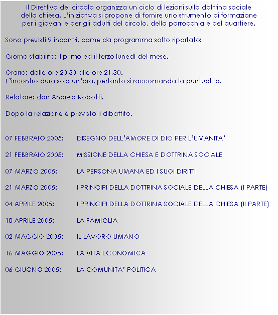 Casella di testo: Il Direttivo del circolo organizza un ciclo di lezioni sulla dottrina sociale
della chiesa. L’iniziativa si propone di fornire uno strumento di formazione
per i giovani e per gli adulti del circolo, della parrocchia e del quartiere.

Sono previsti 9 incontri, come da programma sotto riportato:

Giorno stabilito: il primo ed il terzo luned del mese.

Orario: dalle ore 20,30 alle ore 21,30.
L’incontro dura solo un’ora, pertanto si raccomanda la puntualit.

Relatore: don Andrea Robotti.

Dopo la relazione  previsto il dibattito.


07 FEBBRAIO 2005:	DISEGNO DELL’AMORE DI DIO PER L’UMANITA’

21 FEBBRAIO 2005:	MISSIONE DELLA CHIESA E DOTTRINA SOCIALE

07 MARZO 2005:	LA PERSONA UMANA ED I SUOI DIRITTI

21 MARZO 2005:	I PRINCIPI DELLA DOTTRINA SOCIALE DELLA CHIESA (I PARTE)

04 APRILE 2005:	I PRINCIPI DELLA DOTTRINA SOCIALE DELLA CHIESA (II PARTE)

18 APRILE 2005:	LA FAMIGLIA

02 MAGGIO 2005:	IL LAVORO UMANO

16 MAGGIO 2005:	LA VITA ECONOMICA

06 GIUGNO 2005:	LA COMUNITA’ POLITICA

