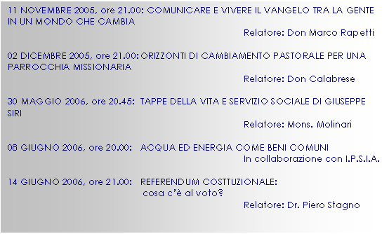 Casella di testo: 11 NOVEMBRE 2005, ore 21.00: COMUNICARE E VIVERE IL VANGELO TRA LA GENTE IN UN MONDO CHE CAMBIA
Relatore: Don Marco Rapetti

02 DICEMBRE 2005, ore 21.00:	ORIZZONTI DI CAMBIAMENTO PASTORALE PER UNA PARROCCHIA MISSIONARIA
Relatore: Don Calabrese

30 MAGGIO 2006, ore 20.45:	TAPPE DELLA VITA E SERVIZIO SOCIALE DI GIUSEPPE SIRI
Relatore: Mons. Molinari 

08 GIUGNO 2006, ore 20.00:	ACQUA ED ENERGIA COME BENI COMUNI
In collaborazione con I.P.S.I.A.

14 GIUGNO 2006, ore 21.00:	REFERENDUM COSTTUZIONALE:
cosa c’ al voto?
Relatore: Dr. Piero Stagno






