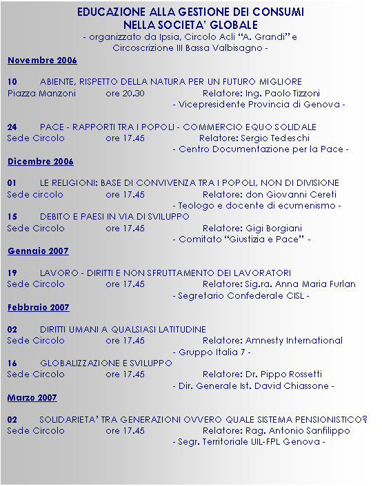 Casella di testo: EDUCAZIONE ALLA GESTIONE DEI CONSUMI
NELLA SOCIETA’ GLOBALE
- organizzato da Ipsia, Circolo Acli “A. Grandi” e
Circoscrizione III Bassa Valbisagno -
Novembre 2006 

10	ABIENTE, RISPETTO DELLA NATURA PER UN FUTURO MIGLIORE
Piazza Manzoni	ore 20.30 		Relatore: Ing. Paolo Tizzoni
- Vicepresidente Provincia di Genova -

24	PACE - RAPPORTI TRA I POPOLI - COMMERCIO EQUO SOLIDALE
Sede Circolo	     	ore 17.45	           Relatore: Sergio Tedeschi 
- Centro Documentazione per la Pace -
Dicembre 2006

01	LE RELIGIONI: BASE DI CONVIVENZA TRA I POPOLI, NON DI DIVISIONE
Sede circolo	      	ore 17.45		Relatore: don Giovanni Cereti
- Teologo e docente di ecumenismo -	
15	DEBITO E PAESI IN VIA DI SVILUPPO 
Sede Circolo        	ore 17.45		Relatore: Gigi Borgiani
- Comitato “Giustizia e Pace”  -
Gennaio 2007

19	LAVORO - DIRITTI E NON SFRUTTAMENTO DEI LAVORATORI
Sede Circolo        	ore 17.45		Relatore: Sig.ra. Anna Maria Furlan
- Segretario Confederale CISL -
Febbraio 2007

02	DIRITTI UMANI A QUALSIASI LATITUDINE
Sede Circolo        	ore 17.45		Relatore: Amnesty International
- Gruppo Italia 7 -
16	GLOBALIZZAZIONE E SVILUPPO
Sede Circolo        	ore 17.45		Relatore: Dr. Pippo Rossetti
- Dir. Generale Ist. David Chiassone -
Marzo 2007

02	SOLIDARIETA’ TRA GENERAZIONI OVVERO QUALE SISTEMA PENSIONISTICO?
Sede Circolo        	ore 17.45		Relatore: Rag. Antonio Sanfilippo
- Segr. Territoriale UIL-FPL Genova -

