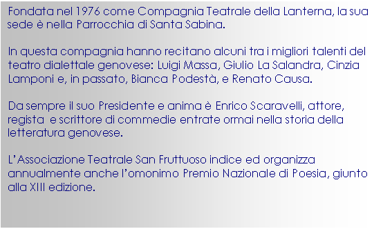 Casella di testo: Fondata nel 1976 come Compagnia Teatrale della Lanterna, la sua sede  nella Parrocchia di Santa Sabina.

In questa compagnia hanno recitano alcuni tra i migliori talenti del teatro dialettale genovese: Luigi Massa, Giulio La Salandra, Cinzia Lamponi e, in passato, Bianca Podest, e Renato Causa.

Da sempre il suo Presidente e anima  Enrico Scaravelli, attore, regista  e scrittore di commedie entrate ormai nella storia della letteratura genovese.

L’Associazione Teatrale San Fruttuoso indice ed organizza annualmente anche l’omonimo Premio Nazionale di Poesia, giunto alla XIII edizione.

