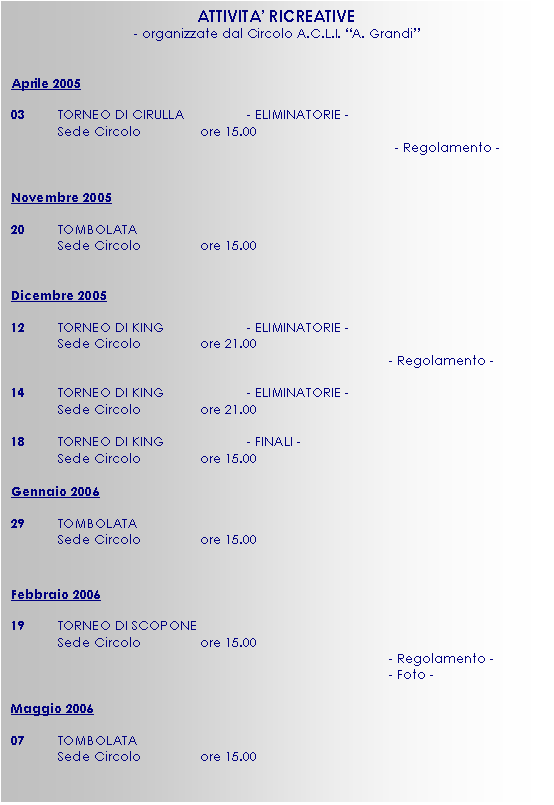 Casella di testo: ATTIVITA’ RICREATIVE
- organizzate dal Circolo A.C.L.I. “A. Grandi”


Aprile 2005 

03	TORNEO DI CIRULLA		- ELIMINATORIE -
	Sede Circolo		ore 15.00
- Regolamento -


Novembre 2005

20	TOMBOLATA
	Sede Circolo		ore 15.00


Dicembre 2005

12	TORNEO DI KING		- ELIMINATORIE -
	Sede Circolo		ore 21.00
								- Regolamento -

14  	TORNEO DI KING		- ELIMINATORIE -
	Sede Circolo		ore 21.00

18	TORNEO DI KING		- FINALI -
	Sede Circolo		ore 15.00

Gennaio 2006

29	TOMBOLATA
	Sede Circolo		ore 15.00


Febbraio 2006

19	TORNEO DI SCOPONE
	Sede Circolo		ore 15.00
								- Regolamento -
								- Foto -

Maggio 2006

07 	TOMBOLATA
	Sede Circolo		ore 15.00

