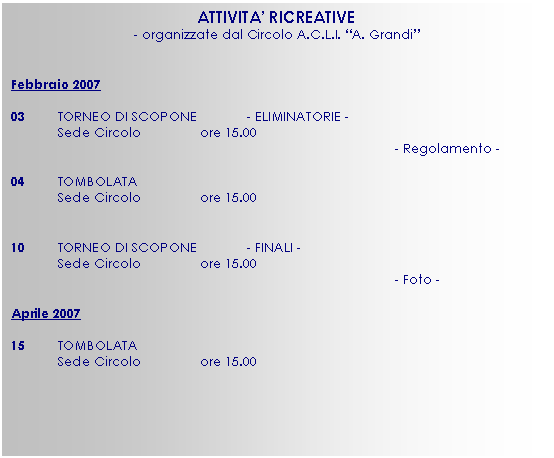 Casella di testo: ATTIVITA’ RICREATIVE
- organizzate dal Circolo A.C.L.I. “A. Grandi”


Febbraio 2007 

03	TORNEO DI SCOPONE		- ELIMINATORIE -
	Sede Circolo		ore 15.00
- Regolamento -

04	TOMBOLATA
	Sede Circolo		ore 15.00


10	TORNEO DI SCOPONE		- FINALI -
	Sede Circolo		ore 15.00
- Foto -

Aprile 2007

15	TOMBOLATA
	Sede Circolo		ore 15.00

